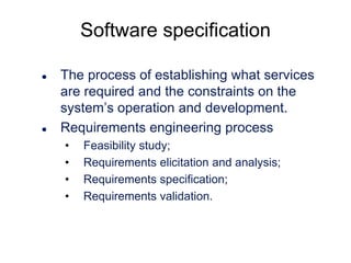 Software specification




The process of establishing what services
are required and the constraints on the
system’s operation and development.
Requirements engineering process
•
•
•
•

Feasibility study;
Requirements elicitation and analysis;
Requirements specification;
Requirements validation.

 