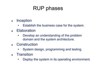 RUP phases


Inception
•



Elaboration
•



Develop an understanding of the problem
domain and the system architecture.

Construction
•



Establish the business case for the system.

System design, programming and testing.

Transition
•

Deploy the system in its operating environment.

 