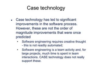 Case technology


Case technology has led to significant
improvements in the software process.
However, these are not the order of
magnitude improvements that were once
predicted
•
•

Software engineering requires creative thought
- this is not readily automated;
Software engineering is a team activity and, for
large projects, much time is spent in team
interactions. CASE technology does not really
support these.

 