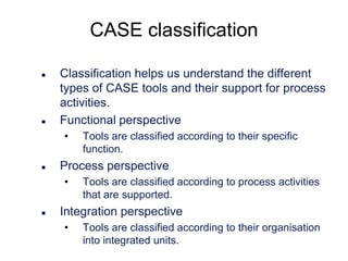 CASE classification




Classification helps us understand the different
types of CASE tools and their support for process
activities.
Functional perspective
•



Process perspective
•



Tools are classified according to their specific
function.
Tools are classified according to process activities
that are supported.

Integration perspective
•

Tools are classified according to their organisation
into integrated units.

 