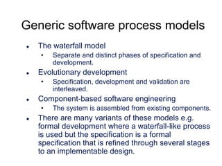 Generic software process models


The waterfall model
•



Evolutionary development
•



Specification, development and validation are
interleaved.

Component-based software engineering
•



Separate and distinct phases of specification and
development.

The system is assembled from existing components.

There are many variants of these models e.g.
formal development where a waterfall-like process
is used but the specification is a formal
specification that is refined through several stages
to an implementable design.

 