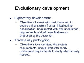 Evolutionary development


Exploratory development
•



Objective is to work with customers and to
evolve a final system from an initial outline
specification. Should start with well-understood
requirements and add new features as
proposed by the customer.

Throw-away prototyping
•

Objective is to understand the system
requirements. Should start with poorly
understood requirements to clarify what is really
needed.

 