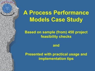 A Process Performance
  Models Case Study

Based on sample (from) 450 project
        feasibility checks

               and

Presented with practical usage and
       implementation tips
 