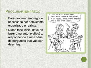 PROCURAR EMPREGO
 Para procurar emprego, é
  necessário ser persistente,
  organizado e realista.
 Numa fase inicial deve-se
  fazer uma auto-avaliação,
  respondendo a uma série
  de perguntas que vão ser
  descritas.
 