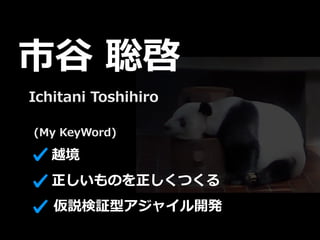 (My KeyWord)
市⾕ 聡啓
仮説検証型アジャイル開発
正しいものを正しくつくる
越境
Ichitani Toshihiro
 