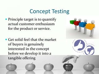 Concept Testing
 Principle target is to quantify
actual customer enthusiasm
for the product or service.
 Get solid feel that the market
of buyers is genuinely
interested in the concept
before we develop it into a
tangible offering
 