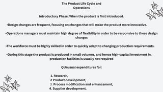 The Product Life Cycle and
Operations
Introductory Phase: When the product is first introduced.
•Design changes are frequent, focusing on changes that will make the product more innovative.
•Operations managers must maintain high degree of flexibility in order to be responsive to these design
changes
•The workforce must be highly skilled in order to quickly adapt to changing production requirements.
•During this stage the product is produced in small volumes, and hence high-capital investment in.
production facilities is usually not required
QUnusual expenditures for:
1. Research,
2 Product development,
3. Process modification and enhancement,
4. Supplier development.
 