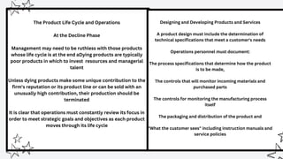 The Product Life Cycle and Operations
At the Decline Phase
Management may need to be ruthless with those products
whose life cycle is at the end aDying products are typically
poor products in which to invest resources and managerial
talent
Unless dying products make some unique contribution to the
firm's reputation or its product line or can be sold with an
unusually high contribution, their production should be
terminated
It is clear that operations must constantly review its focus in
order to meet strategic goals and objectives as each product
moves through its life cycle
Designing and Developing Products and Services
A product design must include the determination of
technical specifications that meet a customer's needs
Operations personnel must document:
The process specifications that determine how the product
is to be made,
The controls that will monitor incoming materials and
purchased parts
The controls for monitoring the manufacturing process
itself
The packaging and distribution of the product and
"What the customer sees" including instruction manuals and
service policies
 