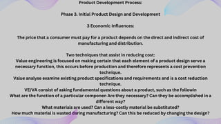 Product Development Process:
Phase 3. Initial Product Design and Development
3 Economic Influences:
The price that a consumer must pay for a product depends on the direct and indirect cost of
manufacturing and distribution.
Two techniques that assist in reducing cost:
Value engineering is focused on making certain that each element of a product design serve a
necessary function, this occurs before production and therefore represents a cost prevention
technique.
Value analyse examine existing product specifications and requirements and is a cost reduction
technique.
VE/VA consist of asking fundamental questions about a product, such as the followin
What are the function of a particular componen Are they necessary? Can they be accomplished in a
different way?
What materials are used? Can a less-costly material be substituted?
How much material is wasted daring manufacturing? Can this be reduced by changing the design?
 