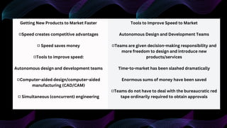 Getting New Products to Market Faster
■Speed creates competitive advantages
■ Speed saves money
■Tools to improve speed:
Autonomous design and development teams
■Computer-aided design/computer-aided
manufacturing (CAD/CAM)
■ Simultaneous (concurrent) engineering
Tools to Improve Speed to Market
Autonomous Design and Development Teams
■Teams are given decision-making responsibility and
more freedom to design and introduce new
products/services
Time-to-market has been slashed dramatically
Enormous sums of money have been saved
■Teams do not have to deal with the bureaucratic red
tape ordinarily required to obtain approvals
 