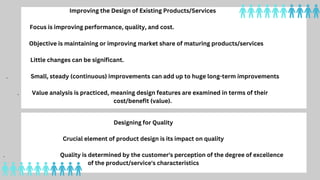 Designing for Quality
Crucial element of product design is its impact on quality
. Quality is determined by the customer's perception of the degree of excellence
of the product/service's characteristics
Improving the Design of Existing Products/Services
Focus is improving performance, quality, and cost.
Objective is maintaining or improving market share of maturing products/services
Little changes can be significant.
. Small, steady (continuous) improvements can add up to huge long-term improvements
. Value analysis is practiced, meaning design features are examined in terms of their
cost/benefit (value).
 