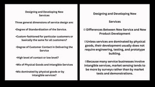 Designing and Developing New
Services
Three general dimensions of service design are:
•Degree of Standardization of the Service.
•Custom-fashioned for particular customers or
basically the same for all customers?
•Degree of Customer Contact in Delivering the
Service
•High level of contact or low level?
•Mix of Physical Goods and Intangible Services
•Mix dominated by physical goods or by
intangible services?
Designing and Developing New
Services
■ Differences Between New Service and New
Product Development
■Unless services are dominated by physical
goods, their development usually does not
require engineering, testing, and prototype
buikling.
■Because many service businesses involve
intangible services, market sensing tends to
be more by surveys rather than by market
tests and demonstrations.
 