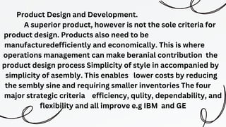 Product Design and Development.
A superior product, however is not the sole criteria for
product design. Products also need to be
manufacturedefficiently and economically. This is where
operations management can make beranial contribution the
product design process Simplicity of style in accompanied by
simplicity of asembly. This enables lower costs by reducing
the sembly sine and requiring smaller inventories The four
major strategic criteria efficiency, qulity, dependability, and
flexibility and all improve e.g IBM and GE
 