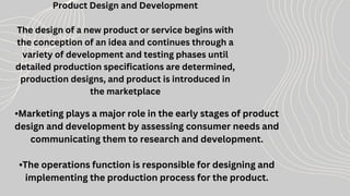 Product Design and Development
The design of a new product or service begins with
the conception of an idea and continues through a
variety of development and testing phases until
detailed production specifications are determined,
production designs, and product is introduced in
the marketplace
•Marketing plays a major role in the early stages of product
design and development by assessing consumer needs and
communicating them to research and development.
•The operations function is responsible for designing and
implementing the production process for the product.
 