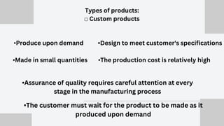 •Produce upon demand
•Made in small quantities
•Assurance of quality requires careful attention at every
stage in the manufacturing process
•Design to meet customer's specifications
•The production cost is relatively high
Types of products:
☐ Custom products
•The customer must wait for the product to be made as it
produced upon demand
 