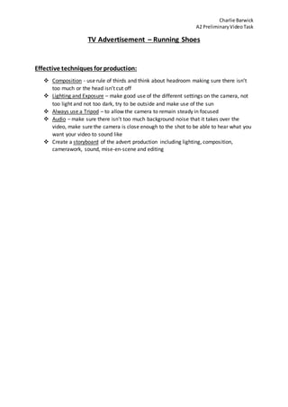 Charlie Barwick
A2 PreliminaryVideoTask
TV Advertisement – Running Shoes
Effective techniques for production:
 Composition - use rule of thirds and think about headroom making sure there isn’t
too much or the head isn’t cut off
 Lighting and Exposure – make good use of the different settings on the camera, not
too light and not too dark, try to be outside and make use of the sun
 Always use a Tripod – to allow the camera to remain steady in focused
 Audio – make sure there isn’t too much background noise that it takes over the
video, make sure the camera is close enough to the shot to be able to hear what you
want your video to sound like
 Create a storyboard of the advert production including lighting, composition,
camerawork, sound, mise-en-scene and editing
 
