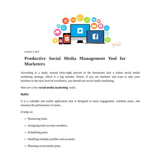 Search Engine Optimization
Pay Per Click Management
Online Reputation Management
Website Development
Application Development
Social Media Management
CONTACT THE TEAM
NAM.E
EMAIL
PHONE
WEBSITE
Budget
Enter Answer
Submit
CategoryArchives:SocialMedia
Productive Social Media Management Tool for
Marketers
According to a study, around forty-eight percent of the businesses lack a robust social media
marketing strategy, which is a big mistake. Hence, if you are marketer and want to take your
business to the next level of excellence, you should use social media marketing.
Here are a few social media marketing tools:
Buffer
It is a valuable and useful application that is designed to track engagement, schedule posts, and
measure the performance of posts.
It helps in:
Shortening links.
Assigning tasks to team members.
Scheduling posts.
Handling multiple profiles and accounts.
Planning social media posts.
October 4, 2017
 