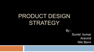 PRODUCT DESIGN 
STRATEGY 
By : 
Suniel kumar 
Aravind 
Niki Benn 
 