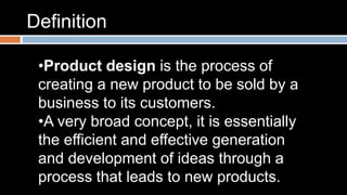 Definition 
•Product design is the process of 
creating a new product to be sold by a 
business to its customers. 
•A very broad concept, it is essentially 
the efficient and effective generation 
and development of ideas through a 
process that leads to new products. 
 