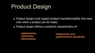 Product Design 
 Product design must support product manufacturability (the ease 
with which a product can be made) 
 Product design defines a product’s characteristics of: 
•appearance, 
•materials, 
•dimensions, 
•tolerances, and 
•performance standards. 
 