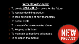 Why develop New 
Product ?  To create stars and cash cows for the future 
 To replace declining product 
 To take advantage of new technology 
 To defeat rivals 
 To maintain/increase market share 
 To keep up with rivals 
 To maintain competitive advantage 
 To fill gap in the market 
 