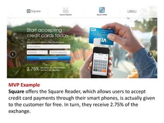 MVP Example 
Square offers the Square Reader, which allows users to accept credit card payments through their smart phones, is actually given to the customer for free. In turn, they receive 2.75% of the exchange.  