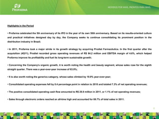 Highlights in the Period


• Profarma celebrated the 5th anniversary of its IPO in the year of its own 50th anniversary. Based on its results-oriented culture
and practical initiatives designed day by day, the Company seeks to continue consolidating its prominent position in the
distribution industry in Brazil;


• In 2011, Profarma took a major stride in its growth strategy by acquiring Prodiet Farmacêutica. In the first quarter after the
acquisition (4Q11), Prodiet recorded gross operating revenues of R$ 84.2 million and EBITDA margin of 4.6%, which helped
Profarma improve its profitability and fuel its long-term sustainable growth;


• Concerning the Company’s organic growth, it is worth noting the health and beauty segment, whose sales rose for the eighth
straight quarter. There was a year-over-year increase of 63.9%;


• It is also worth noting the generics category, whose sales climbed by 19.9% year-over-year;


• Consolidated operating expenses fell by 0.4 percentage point in relation to 2010 and totaled 7.3% of net operating revenues;


• The positive consolidated operating cash flow amounted to R$ 29.9 million in 2011, or 1.1% of net operating revenues;


• Sales through electronic orders reached an all-time high and accounted for 69.7% of total sales in 2011.


                                                                                                                                      3
 