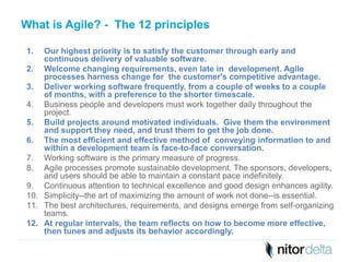 What is Agile? - The 12 principles 
1. Our highest priority is to satisfy the customer through early and 
continuous delivery of valuable software. 
2. Welcome changing requirements, even late in development. Agile 
processes harness change for the customer's competitive advantage. 
3. Deliver working software frequently, from a couple of weeks to a couple 
of months, with a preference to the shorter timescale. 
4. Business people and developers must work together daily throughout the 
project. 
5. Build projects around motivated individuals. Give them the environment 
and support they need, and trust them to get the job done. 
6. The most efficient and effective method of conveying information to and 
within a development team is face-to-face conversation. 
7. Working software is the primary measure of progress. 
8. Agile processes promote sustainable development. The sponsors, developers, 
and users should be able to maintain a constant pace indefinitely. 
9. Continuous attention to technical excellence and good design enhances agility. 
10. Simplicity--the art of maximizing the amount of work not done--is essential. 
11. The best architectures, requirements, and designs emerge from self-organizing 
teams. 
12. At regular intervals, the team reflects on how to become more effective, 
then tunes and adjusts its behavior accordingly. 
 