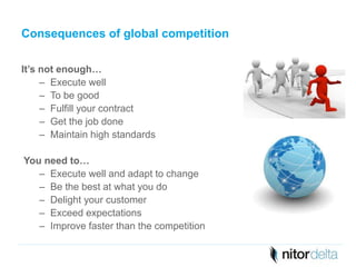 Consequences of global competition 
It’s not enough… 
– Execute well 
– To be good 
– Fulfill your contract 
– Get the job done 
– Maintain high standards 
You need to… 
– Execute well and adapt to change 
– Be the best at what you do 
– Delight your customer 
– Exceed expectations 
– Improve faster than the competition 
 