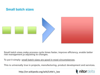 Small batch sizes 
Small batch sizes make process cycle times faster, improve efficiency, enable better 
risk management ja adjusting to changes. 
To put it simply: small batch sizes are good in most circumstances. 
This is universally true in projects, manufacturing, product development and services. 
http://en.wikipedia.org/wiki/Little's_law 
 