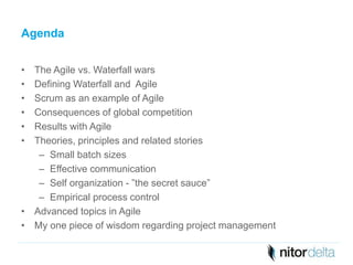 Agenda 
• The Agile vs. Waterfall wars 
• Defining Waterfall and Agile 
• Scrum as an example of Agile 
• Consequences of global competition 
• Results with Agile 
• Theories, principles and related stories 
– Small batch sizes 
– Effective communication 
– Self organization - ”the secret sauce” 
– Empirical process control 
• Advanced topics in Agile 
• My one piece of wisdom regarding project management 
 