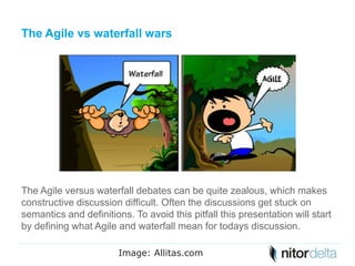 The Agile vs waterfall wars 
The Agile versus waterfall debates can be quite zealous, which makes 
constructive discussion difficult. Often the discussions get stuck on 
semantics and definitions. To avoid this pitfall this presentation will start 
by defining what Agile and waterfall mean for todays discussion. 
Image: Allitas.com 
 