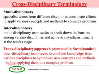 Cross-Disciplinary Terminology
Multi-disciplinary
specialist teams from different disciplines coordinate efforts
to apply various concepts and methods to complex problems
Inter-disciplinary
multi-disciplinary team seeks to break down the barriers
among various disciplines and achieve a synthesis, usually
at the results stage.
Trans-disciplinary(approach promoted in Sustainomics)
Inter-disciplinary team seeks to combine knowledge from
various disciplines to synthesize new concepts and methods
- before applying them to a complex problem.
     MIND       Munasinghe Institute for Development
 