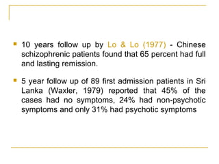  10 years follow up by Lo & Lo (1977) - Chinese
schizophrenic patients found that 65 percent had full
and lasting remission.
 5 year follow up of 89 first admission patients in Sri
Lanka (Waxler, 1979) reported that 45% of the
cases had no symptoms, 24% had non-psychotic
symptoms and only 31% had psychotic symptoms
 