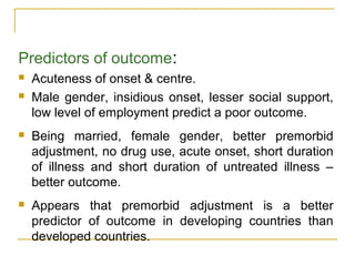 Predictors of outcome:
 Acuteness of onset & centre.
 Male gender, insidious onset, lesser social support,
low level of employment predict a poor outcome.
 Being married, female gender, better premorbid
adjustment, no drug use, acute onset, short duration
of illness and short duration of untreated illness –
better outcome.
 Appears that premorbid adjustment is a better
predictor of outcome in developing countries than
developed countries.
 