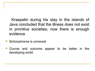 Kraepelin during his stay in the islands of
Java concluded that the illness does not exist
in primitive societies; now there is enough
evidence
 Schizophrenia is universal
 Course and outcome appear to be better in the
developing world
 