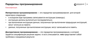 Парадигмы программирования 13
Императивное программирование — это парадигма программирования для которой
характерно следующее:
• в исходном коде программы записываются инструкции (команды);
• инструкции должны выполняться последовательно;
• при выполнении инструкции данные, полученные при выполнении предыдущих инструкций,
могут читаться из памяти;
• данные, полученные при выполнении инструкции, могут записываться в память.
Декларативное программирование — это парадигма программирования, в которой
задаётся спецификация решения задачи, то есть описывается, что представляет собой
проблема и ожидаемый результат.
Классификация
 