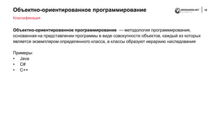 Объектно-ориентированное программирование 18
Объектно-ориентированное программирование — методология программирования,
основанная на представлении программы в виде совокупности объектов, каждый из которых
является экземпляром определенного класса, а классы образуют иерархию наследования
Примеры:
• Java
• C#
• C++
Классификация
 