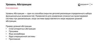 Уровень Абстракции 19
Уровень Абстракции — один из способов сокрытия деталей реализации определенного набора
функциональных возможностей. Применяется для управления сложностью проектируемой
системы при декомпозиции, когда система представляется в виде иерархии уровней
абстракции.
Пример уровней абстракции.
• Слой аппаратных абстракции
• Прошивка
• Язык ассемблера
• Ядро операционной системы
• Приложения
Классификация
 