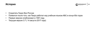 История 22
• Создатель Гвидо Ван Россум
• Появился после того, как Гвидо работал над учебным языком ABC в конце 80х годов
• Первую версию опубликовал в 1991 году.
• Текущая версия 3.7 ( 14 августа 2017 года)
 