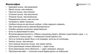 Философия 23
• Красивое лучше, чем уродливое.
• Явное лучше, чем неявное.
• Простое лучше, чем сложное.
• Сложное лучше, чем запутанное.
• Плоское лучше, чем вложенное.
• Разреженное лучше, чем плотное.
• Читаемость имеет значение.
• Особые случаи не настолько особые, чтобы нарушать правила.
• При этом практичность важнее безупречности.
• Ошибки никогда не должны замалчиваться.
• Если не замалчиваются явно.
• Встретив двусмысленность, отбрось искушение угадать. Должен существовать один — и,
желательно, только один — очевидный способ сделать это.
• Хотя он поначалу может быть и не очевиден, если вы не голландец.
• Сейчас лучше, чем никогда.
• Хотя никогда зачастую лучше, чем прямо сейчас.
• Если реализацию сложно объяснить — идея плоха.
• Если реализацию легко объяснить — идея, возможно, хороша.
• Пространства имён — отличная штука! Будем делать их побольше!
 