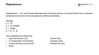 Переменные 25
Переменная — это простейшая именованная структура данных, в которой может быть сохранён
промежуточный или конечный результат работы программы.
Пример:
a = 10
b = 3.1415926
c = "Hello"
d = [1, 2, 3]
Типы переменных (объектов):
• Целочисленные (int) Список (list)
• С плавающей точкой (float) Словарь (dict)
• Строки (юникод строки) (str) Множество (set)
• None
 