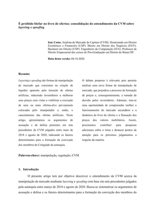 É proibido blefar no livro de ofertas: consolidação do entendimento da CVM sobre
layering e spoofing
Isac Costa. Analista de Mercado de Capitais (CVM). Doutorando em Direito
Econômico e Financeiro (USP). Mestre em Direito dos Negócios (FGV).
Bacharel em Direito (USP). Engenheiro de Computação (ITA). Professor de
Direito Empresarial dos cursos de Pós-Graduação em Direito do Ibmec/SP.
Data desta versão: 04.10.2020.
Resumo
Layering e spoofing são formas de manipulação
de mercado que consistem na criação de
liquidez aparente pela inserção de ofertas
artificias, induzindo investidores a melhorar
seus preços com vistas a viabilizar a execução
de uma ou mais ofertas-alvo previamente
colocadas pelo manipulador e, então, o
cancelamento das ofertas artificiais. Neste
artigo, apresentamos os argumentos de
acusação e de defesa presentes em sete
precedentes da CVM julgados entre maio de
2018 e agosto de 2020, indicando os fatores
determinantes para a formação da convicção
dos membros do Colegiado da autarquia.
O debate proposto é relevante pois permite
analisar uma nova forma de manipulação de
mercado, que prejudica o processo de formação
de preços e, consequentemente, a tomada de
decisão pelos investidores. Ademais, tem-se
uma oportunidade de compreender melhor o
funcionamento do mercado secundário e a
dinâmica do livro de ofertas e a flutuação dos
preços dos valores mobiliários. Assim,
procuramos contribuir para pesquisas
adicionais sobre o tema e destacar pontos de
atenção para os próximos julgamentos a
respeito da matéria.
Palavras-chave: manipulação, regulação, CVM
1. Introdução
O presente artigo tem por objetivo descrever o entendimento da CVM acerca da
manipulação de mercado mediante layering e spoofing com base em sete precedentes julgados
pela autarquia entre março de 2018 e agosto de 2020. Busca-se sistematizar os argumentos de
acusação e defesa e os fatores determinantes para a formação da convicção dos membros do
 