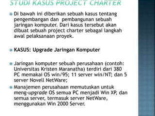  Di bawah ini diberikan sebuah kasus tentang
pengembangan dan pembangunan sebuah
jaringan komputer. Dari kasus tersebut akan
dibuat sebuah project charter sebagai langkah
awal pelaksanaan proyek.
 KASUS: Upgrade Jaringan Komputer
 Jaringan komputer sebuah perusahaan (contoh:
Universitas Kristen Maranatha) terdiri dari 380
PC memakai OS win/95; 11 server win/NT; dan 5
server Novell NetWare;
 Manajemen perusahaan memutuskan untuk
meng-upgrade OS semua PC menjadi Win XP, dan
semua server, termasuk server NetWare,
menggunakan Win 2000 Server.
 