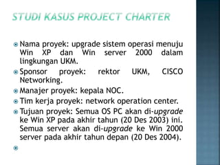  Nama proyek: upgrade sistem operasi menuju
Win XP dan Win server 2000 dalam
lingkungan UKM.
 Sponsor proyek: rektor UKM, CISCO
Networking.
 Manajer proyek: kepala NOC.
 Tim kerja proyek: network operation center.
 Tujuan proyek: Semua OS PC akan di-upgrade
ke Win XP pada akhir tahun (20 Des 2003) ini.
Semua server akan di-upgrade ke Win 2000
server pada akhir tahun depan (20 Des 2004).

 