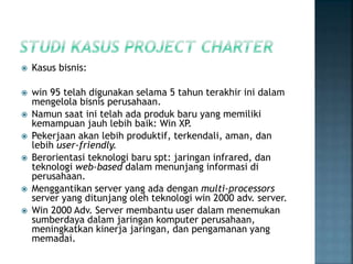  Kasus bisnis:
 win 95 telah digunakan selama 5 tahun terakhir ini dalam
mengelola bisnis perusahaan.
 Namun saat ini telah ada produk baru yang memiliki
kemampuan jauh lebih baik: Win XP.
 Pekerjaan akan lebih produktif, terkendali, aman, dan
lebih user-friendly.
 Berorientasi teknologi baru spt: jaringan infrared, dan
teknologi web-based dalam menunjang informasi di
perusahaan.
 Menggantikan server yang ada dengan multi-processors
server yang ditunjang oleh teknologi win 2000 adv. server.
 Win 2000 Adv. Server membantu user dalam menemukan
sumberdaya dalam jaringan komputer perusahaan,
meningkatkan kinerja jaringan, dan pengamanan yang
memadai.
 