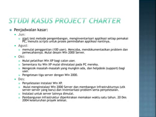  Penjadwalan kasar:
 Jun:
 start test metode pengembangan, menginventarisari applikasi setiap pemakai
PC, menulis scripts untuk proses pemindahan applikasi nantinya.
 Agust:
 memulai penggantian (100 user). Mencoba, mendokumentasikan problem dan
pemecahannya. Mulai desain Win 2000 Server.
 Okt:
 Mulai pelatihan Win XP bagi calon user.
 Sementara itu Win XP mulai diinstalasi pada PC mereka.
 Mengecek masalah-masalah yang mungkin ada, dan helpdesk (support) bagi
user.
 Pengetesan tiga server dengan Win 2000.
 Des:
 Penyelesaian instalasi Win XP.
 Mulai menginstalasi Win 2000 Server dan membangun infrastrukturnya (utk
server-server yang baru) dan inventarisasi problem serta penyelesaian.
 Instalasi untuk server lainnya dimulai.
 Pembangunan infrastruktur diperkirakan memakan waktu satu tahun. 20 Des
2004 keseluruhan proyek selesai.
 