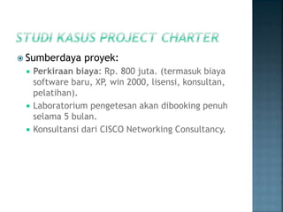  Sumberdaya proyek:
 Perkiraan biaya: Rp. 800 juta. (termasuk biaya
software baru, XP, win 2000, lisensi, konsultan,
pelatihan).
 Laboratorium pengetesan akan dibooking penuh
selama 5 bulan.
 Konsultansi dari CISCO Networking Consultancy.
 