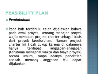  Pendahuluan
 Pada bab terdahulu telah dijelaskan bahwa
pada awal proyek, seorang manajer proyek
wajib membuat project charter sebagai basis
dari proyek keseluruhan. Namun project
charter ini tidak cukup karena di dalamnya
hanya terdapat anggapan-anggapan
(terutama mengenai waktu dan biaya proyek)
secara umum, tanpa adanya penelitian
apakah memang anggapan itu dapat
dijalankan.
 