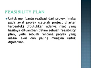  Untuk membantu realisasi dari proyek, maka
pada awal proyek (setelah project charter
terbentuk) dibutuhkan adanya riset yang
hasilnya dituangkan dalam sebuah feasibility
plan, yaitu sebuah rencana proyek yang
masuk akal dan paling mungkin untuk
dijalankan.
 